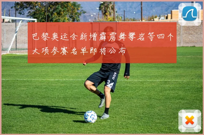 巴黎奥运会新增霹雳舞攀岩等四个大项参赛名单即将公布