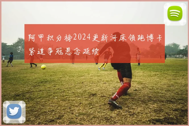 阿甲积分榜2024更新河床领跑博卡紧追争冠悬念延续