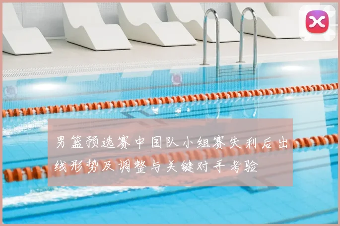 男篮预选赛中国队小组赛失利后出线形势及调整与关键对手考验