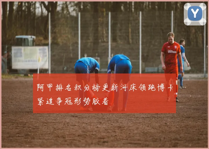 阿甲排名积分榜更新河床领跑博卡紧追争冠形势胶着