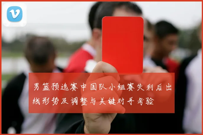 男篮预选赛中国队小组赛失利后出线形势及调整与关键对手考验
