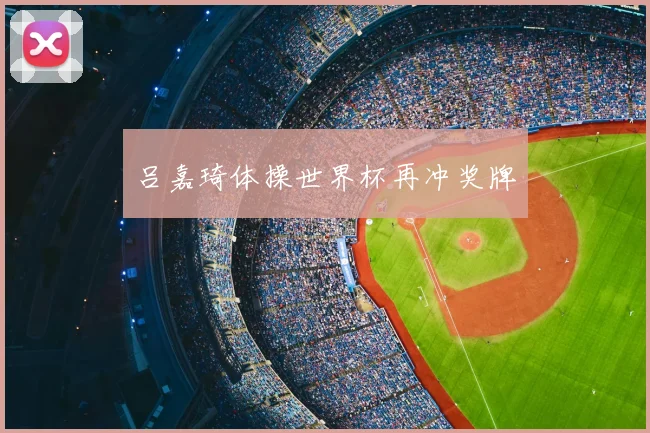 吕嘉琦体操世界杯再冲奖牌