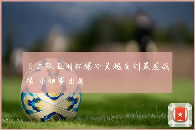 日本队亚洲杯爆冷负越南创最差战绩 小组赛出局