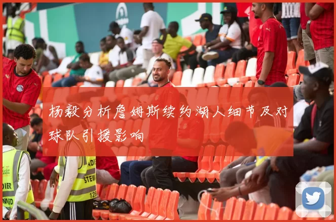 杨毅分析詹姆斯续约湖人细节及对球队引援影响