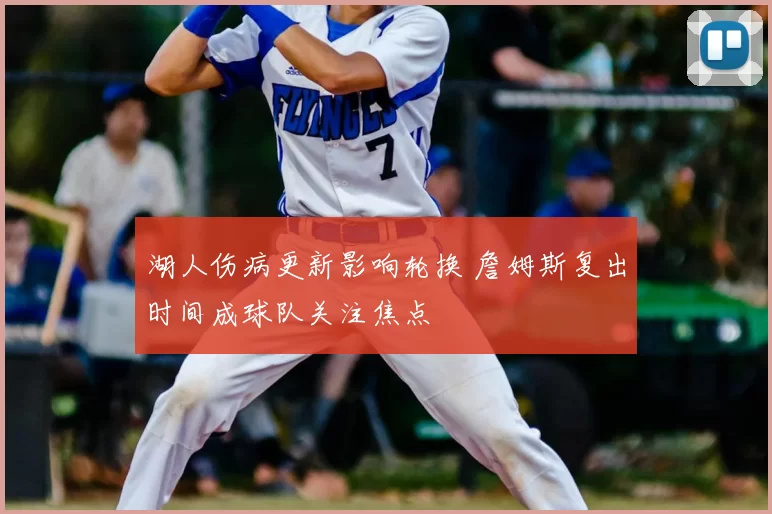 湖人伤病更新影响轮换 詹姆斯复出时间成球队关注焦点