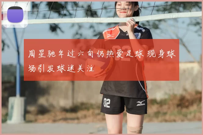 周星驰年过六旬仍热爱足球 现身球场引发球迷关注