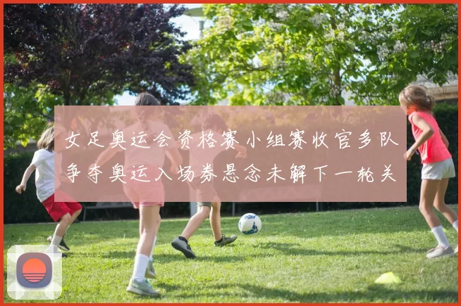 女足奥运会资格赛小组赛收官多队争夺奥运入场券悬念未解下一轮关键