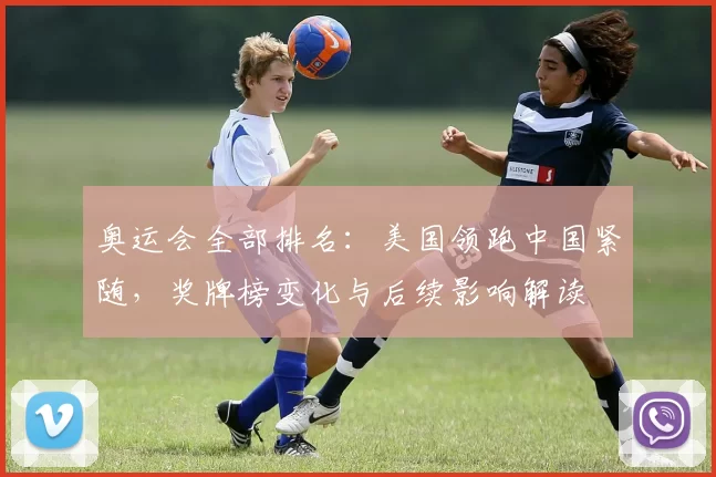 奥运会全部排名：美国领跑中国紧随，奖牌榜变化与后续影响解读