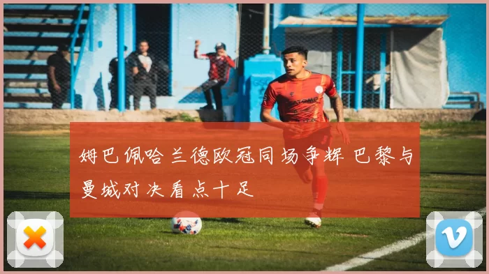 姆巴佩哈兰德欧冠同场争辉 巴黎与曼城对决看点十足