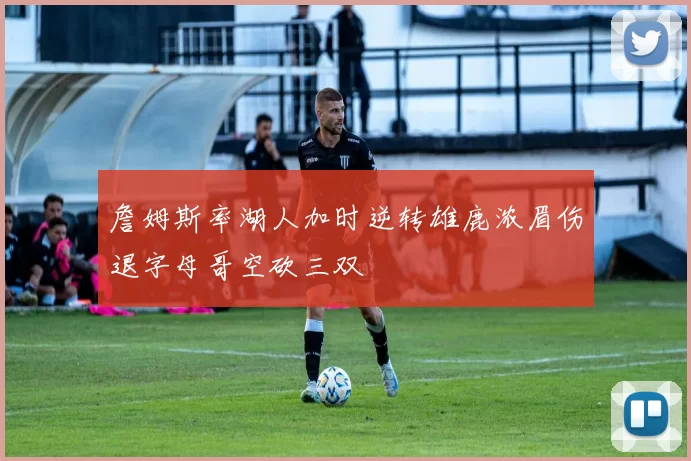 詹姆斯率湖人加时逆转雄鹿浓眉伤退字母哥空砍三双