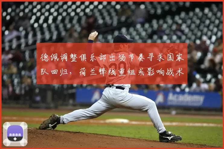 德佩调整俱乐部出场节奏寻求国家队回归,荷兰锋线重组或影响战术