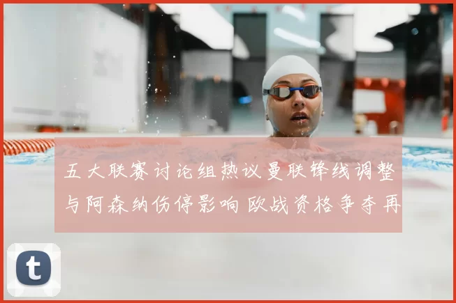 五大联赛讨论组热议曼联锋线调整与阿森纳伤停影响 欧战资格争夺再添变数