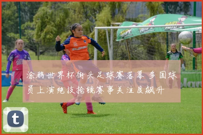 涂鸦世界杯街头足球赛落幕 多国球员上演绝技抢镜赛事关注度飙升