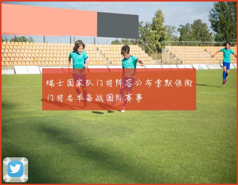瑞士国家队门将阵容公布索默领衔门将名单备战国际赛事