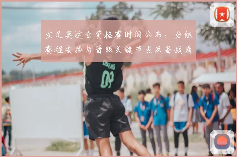 女足奥运会资格赛时间公布，分组赛程安排与晋级关键节点及备战看点