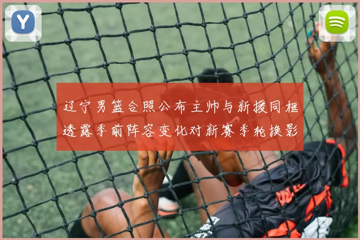 辽宁男篮合照公布主帅与新援同框透露季前阵容变化对新赛季轮换影响