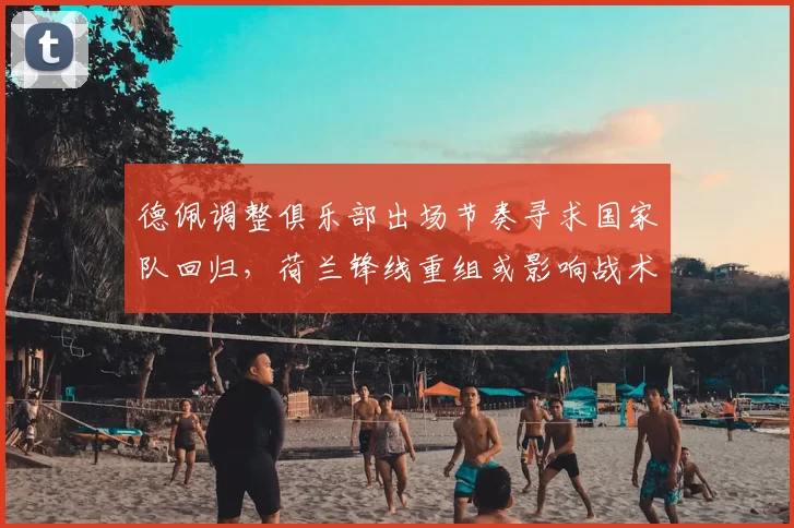 德佩调整俱乐部出场节奏寻求国家队回归,荷兰锋线重组或影响战术