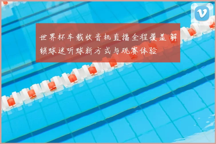 世界杯车载收音机直播全程覆盖 解锁球迷听球新方式与观赛体验