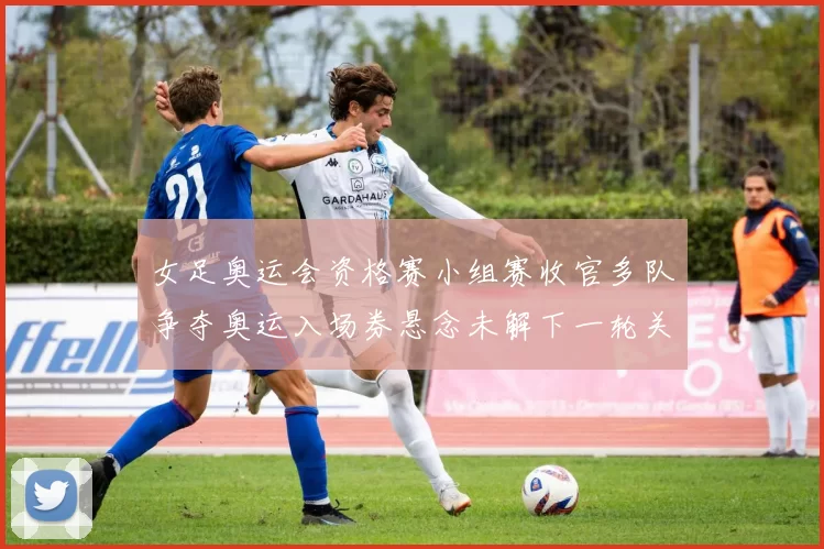 女足奥运会资格赛小组赛收官多队争夺奥运入场券悬念未解下一轮关键