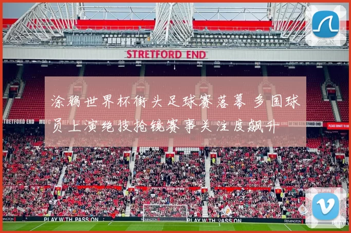 涂鸦世界杯街头足球赛落幕 多国球员上演绝技抢镜赛事关注度飙升