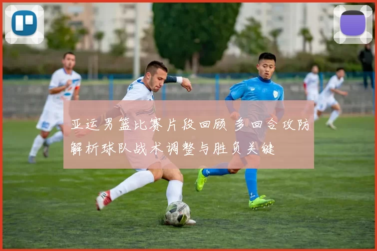 亚运男篮比赛片段回顾 多回合攻防解析球队战术调整与胜负关键