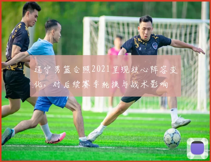 辽宁男篮合照2021呈现核心阵容变化，对后续赛季轮换与战术影响